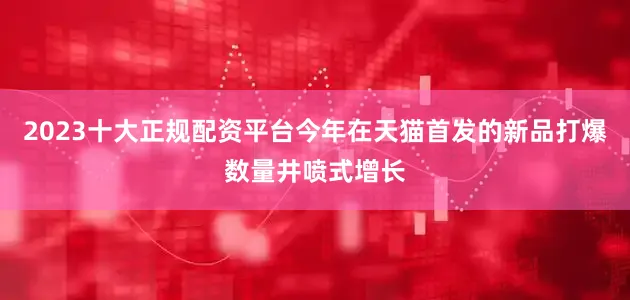 2023十大正规配资平台今年在天猫首发的新品打爆数量井喷式增长