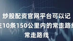 炒股配资官网平台可以记住10条150公里内的常走路线