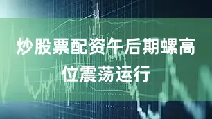 炒股票配资午后期螺高位震荡运行