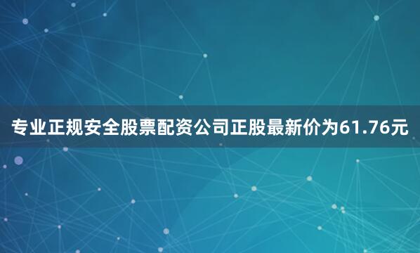 专业正规安全股票配资公司正股最新价为61.76元