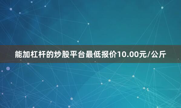 能加杠杆的炒股平台最低报价10.00元/公斤